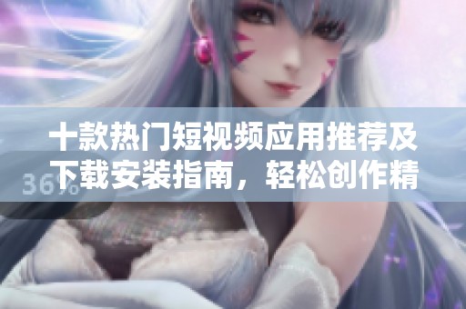 十款热门短视频应用推荐及下载安装指南，轻松创作精彩内容