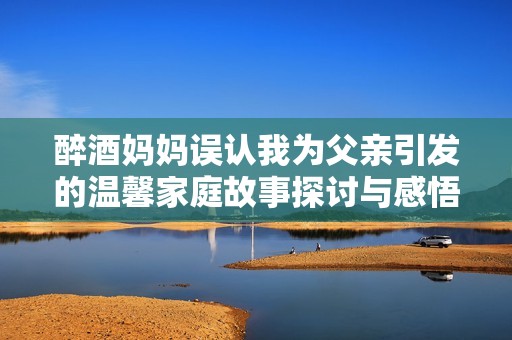 醉酒妈妈误认我为父亲引发的温馨家庭故事探讨与感悟