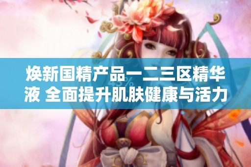 焕新国精产品一二三区精华液 全面提升肌肤健康与活力