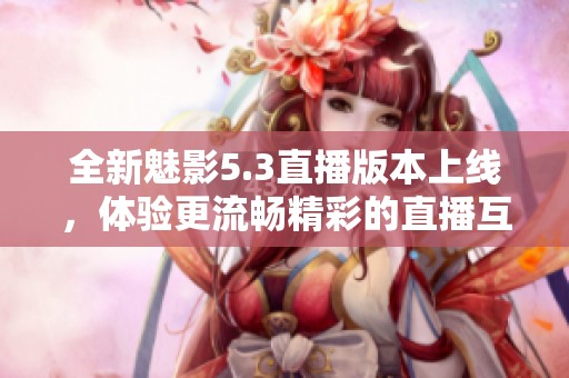 全新魅影5.3直播版本上线，体验更流畅精彩的直播互动