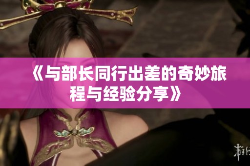 《与部长同行出差的奇妙旅程与经验分享》