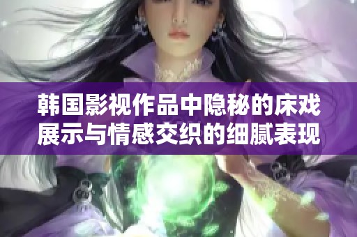 韩国影视作品中隐秘的床戏展示与情感交织的细腻表现