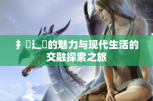 扌喿辶畐的魅力与现代生活的交融探索之旅