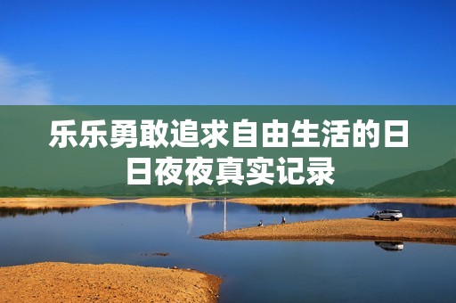 乐乐勇敢追求自由生活的日日夜夜真实记录