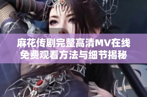 麻花传剧完整高清MV在线免费观看方法与细节揭秘