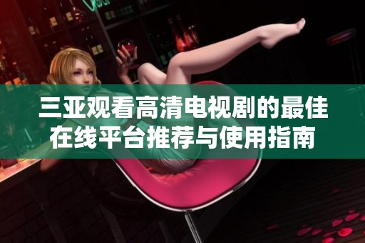 三亚观看高清电视剧的最佳在线平台推荐与使用指南