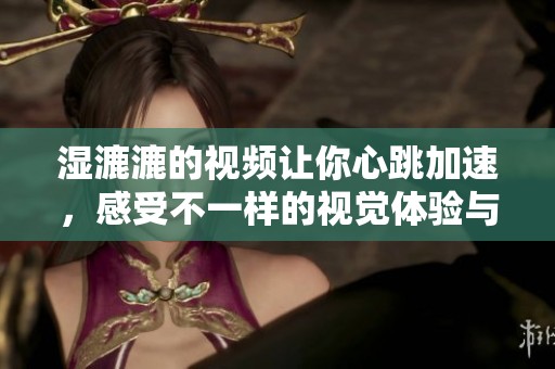 湿漉漉的视频让你心跳加速，感受不一样的视觉体验与冲击
