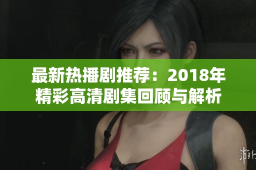 最新热播剧推荐：2018年精彩高清剧集回顾与解析