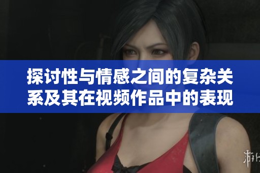 探讨性与情感之间的复杂关系及其在视频作品中的表现方式