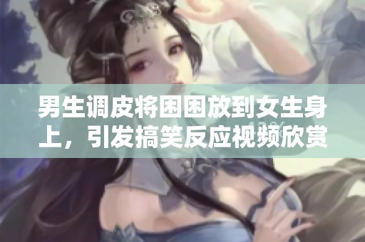 男生调皮将困困放到女生身上，引发搞笑反应视频欣赏