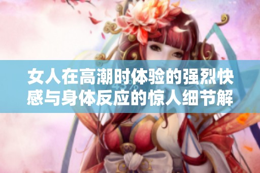 女人在高潮时体验的强烈快感与身体反应的惊人细节解析