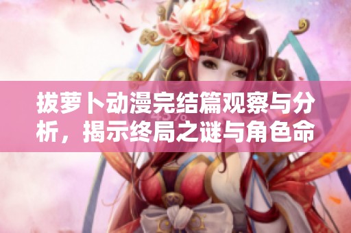 拔萝卜动漫完结篇观察与分析，揭示终局之谜与角色命运