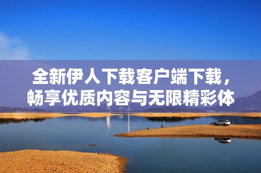 全新伊人下载客户端下载，畅享优质内容与无限精彩体验