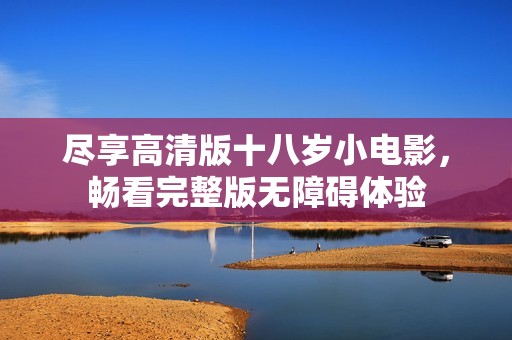 尽享高清版十八岁小电影，畅看完整版无障碍体验