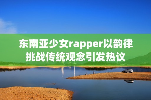 东南亚少女rapper以韵律挑战传统观念引发热议