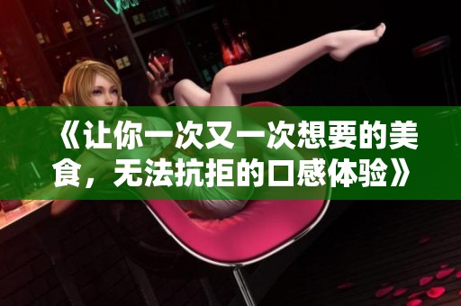 《让你一次又一次想要的美食，无法抗拒的口感体验》