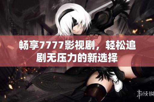 畅享7777影视剧，轻松追剧无压力的新选择