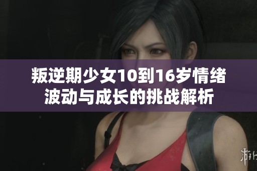 叛逆期少女10到16岁情绪波动与成长的挑战解析