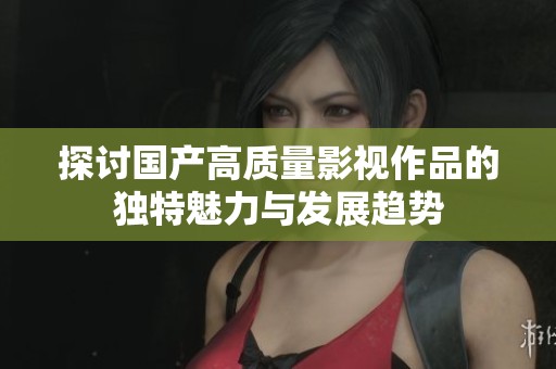 探讨国产高质量影视作品的独特魅力与发展趋势