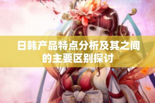 日韩产品特点分析及其之间的主要区别探讨