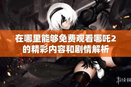 在哪里能够免费观看哪吒2的精彩内容和剧情解析