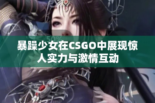 暴躁少女在CSGO中展现惊人实力与激情互动