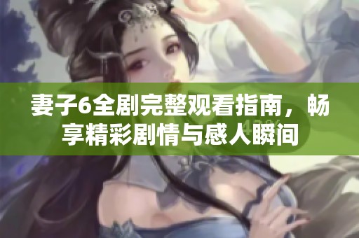 妻子6全剧完整观看指南，畅享精彩剧情与感人瞬间