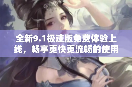 全新9.1极速版免费体验上线，畅享更快更流畅的使用体验