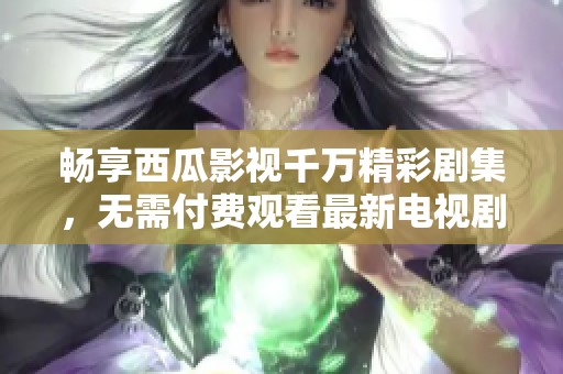 畅享西瓜影视千万精彩剧集，无需付费观看最新电视剧