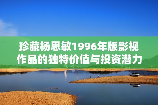 珍藏杨思敏1996年版影视作品的独特价值与投资潜力分析