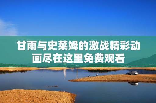 甘雨与史莱姆的激战精彩动画尽在这里免费观看