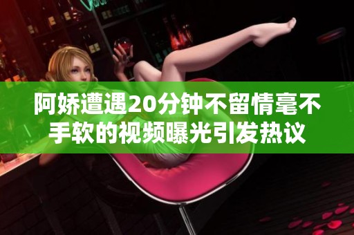 阿娇遭遇20分钟不留情毫不手软的视频曝光引发热议