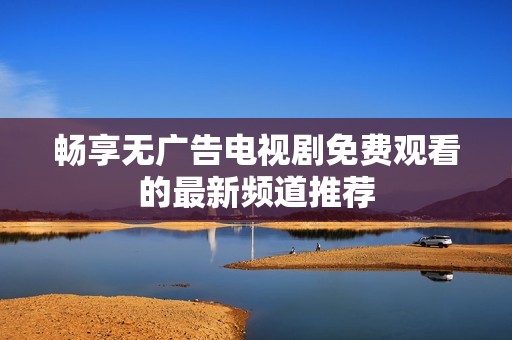 畅享无广告电视剧免费观看的最新频道推荐