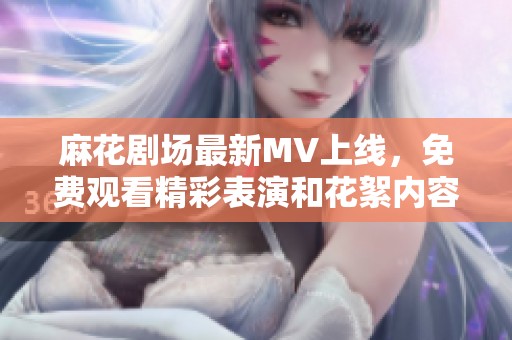 麻花剧场最新MV上线，免费观看精彩表演和花絮内容