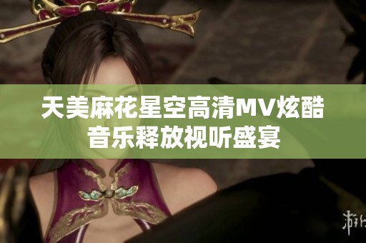 天美麻花星空高清MV炫酷音乐释放视听盛宴