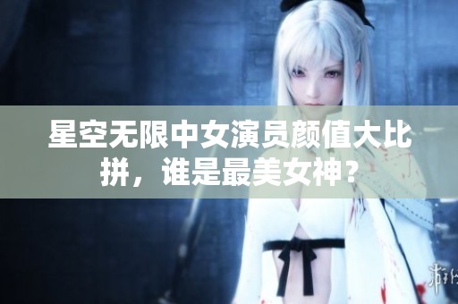 星空无限中女演员颜值大比拼，谁是最美女神？