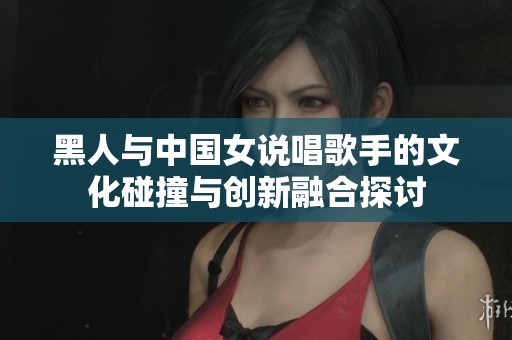 黑人与中国女说唱歌手的文化碰撞与创新融合探讨