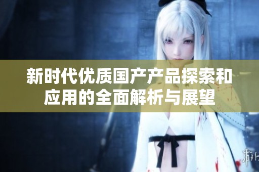 新时代优质国产产品探索和应用的全面解析与展望