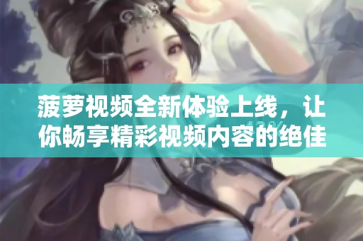 菠萝视频全新体验上线，让你畅享精彩视频内容的绝佳选择