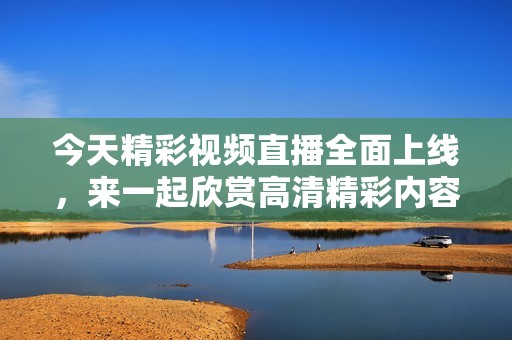 今天精彩视频直播全面上线，来一起欣赏高清精彩内容吧