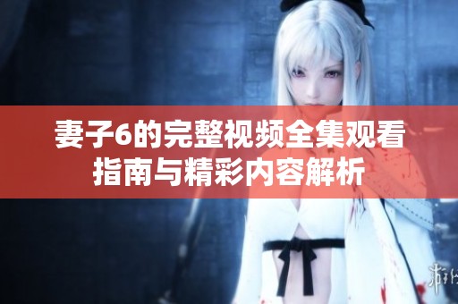 妻子6的完整视频全集观看指南与精彩内容解析