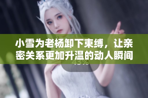 小雪为老杨卸下束缚，让亲密关系更加升温的动人瞬间