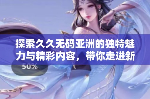 探索久久无码亚洲的独特魅力与精彩内容，带你走进新视界