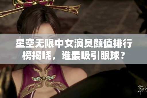 星空无限中女演员颜值排行榜揭晓，谁最吸引眼球？