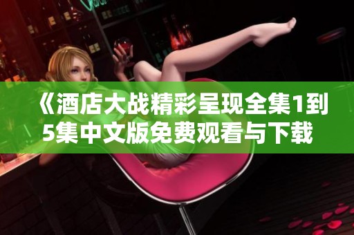 《酒店大战精彩呈现全集1到5集中文版免费观看与下载指南》