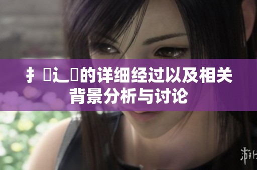 扌喿辶畐的详细经过以及相关背景分析与讨论