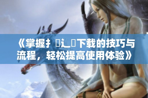 《掌握扌喿辶畐下载的技巧与流程，轻松提高使用体验》