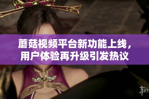 蘑菇视频平台新功能上线，用户体验再升级引发热议