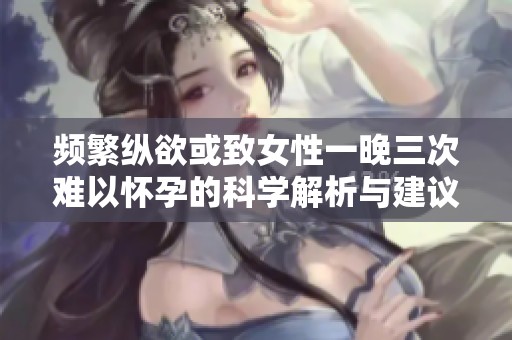 频繁纵欲或致女性一晚三次难以怀孕的科学解析与建议