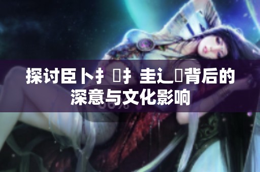 探讨臣卜扌喿扌圭辶畐背后的深意与文化影响